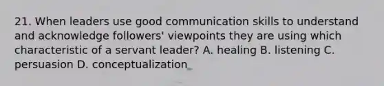 21. When leaders use good <a href='https://www.questionai.com/knowledge/k0S31E2XsS-communication-skills' class='anchor-knowledge'>communication skills</a> to understand and acknowledge followers' viewpoints they are using which characteristic of a servant leader? A. healing B. listening C. persuasion D. conceptualization