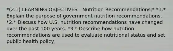 *(2.1) LEARNING OBJECTIVES - Nutrition Recommendations:* *1.* Explain the purpose of government nutrition recommendations. *2.* Discuss how U.S. nutrition recommendations have changed over the past 100 years. *3.* Describe how nutrition recommendations are used to evaluate nutritional status and set public health policy.