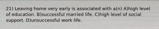 21) Leaving home very early is associated with a(n) A)high level of education. B)successful married life. C)high level of social support. D)unsuccessful work life.