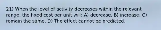 21) When the level of activity decreases within the relevant range, the fixed cost per unit will: A) decrease. B) increase. C) remain the same. D) The effect cannot be predicted.