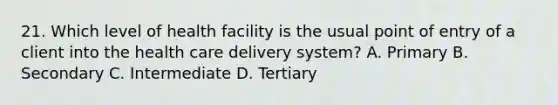 21. Which level of health facility is the usual point of entry of a client into the health care delivery system? A. Primary B. Secondary C. Intermediate D. Tertiary