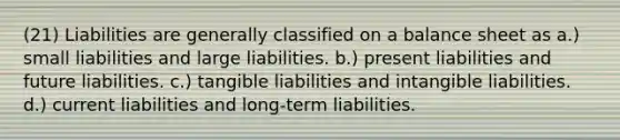 (21) Liabilities are generally classified on a balance sheet as a.) small liabilities and large liabilities. b.) present liabilities and future liabilities. c.) tangible liabilities and intangible liabilities. d.) current liabilities and long-term liabilities.