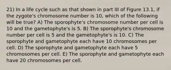 21) In a life cycle such as that shown in part III of Figure 13.1, if the zygote's chromosome number is 10, which of the following will be true? A) The sporophyte's chromosome number per cell is 10 and the gametophyte's is 5. B) The sporophyte's chromosome number per cell is 5 and the gametophyte's is 10. C) The sporophyte and gametophyte each have 10 chromosomes per cell. D) The sporophyte and gametophyte each have 5 chromosomes per cell. E) The sporophyte and gametophyte each have 20 chromosomes per cell.