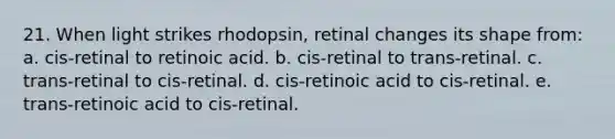 21. When light strikes rhodopsin, retinal changes its shape from: a. cis-retinal to retinoic acid. b. cis-retinal to trans-retinal. c. trans-retinal to cis-retinal. d. cis-retinoic acid to cis-retinal. e. trans-retinoic acid to cis-retinal.