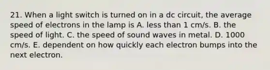 21. When a light switch is turned on in a dc circuit, the average speed of electrons in the lamp is A. less than 1 cm/s. B. the speed of light. C. the speed of sound waves in metal. D. 1000 cm/s. E. dependent on how quickly each electron bumps into the next electron.