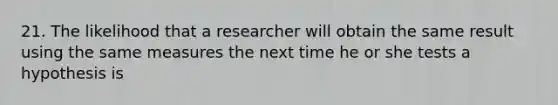 21. The likelihood that a researcher will obtain the same result using the same measures the next time he or she tests a hypothesis is