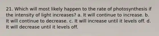 21. Which will most likely happen to the rate of photosynthesis if the intensity of light increases? a. It will continue to increase. b. It will continue to decrease. c. It will increase until it levels off. d. It will decrease until it levels off.