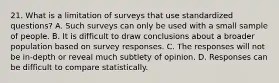 21. What is a limitation of surveys that use standardized questions? A. Such surveys can only be used with a small sample of people. B. It is difficult to draw conclusions about a broader population based on survey responses. C. The responses will not be in-depth or reveal much subtlety of opinion. D. Responses can be difficult to compare statistically.