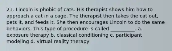 21. Lincoln is phobic of cats. His therapist shows him how to approach a cat in a cage. The therapist then takes the cat out, pets it, and feeds it. She then encourages Lincoln to do the same behaviors. This type of procedure is called __________. a. exposure therapy b. classical conditioning c. participant modeling d. virtual reality therapy