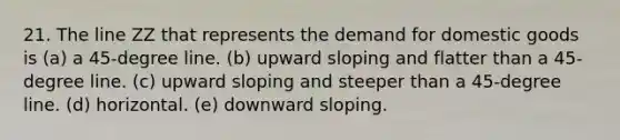 21. The line ZZ that represents the demand for domestic goods is (a) a 45-degree line. (b) upward sloping and flatter than a 45-degree line. (c) upward sloping and steeper than a 45-degree line. (d) horizontal. (e) downward sloping.