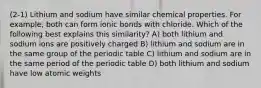 (2-1) Lithium and sodium have similar chemical properties. For example, both can form ionic bonds with chloride. Which of the following best explains this similarity? A) both lithium and sodium ions are positively charged B) lithium and sodium are in the same group of the periodic table C) lithium and sodium are in the same period of the periodic table D) both lithium and sodium have low atomic weights