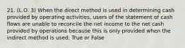 21. (L.O. 3) When the direct method is used in determining cash provided by operating activities, users of the statement of cash flows are unable to reconcile the net income to the net cash provided by operations because this is only provided when the indirect method is used. True or False