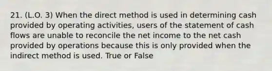 21. (L.O. 3) When the direct method is used in determining cash provided by operating activities, users of the statement of cash flows are unable to reconcile the net income to the net cash provided by operations because this is only provided when the indirect method is used. True or False