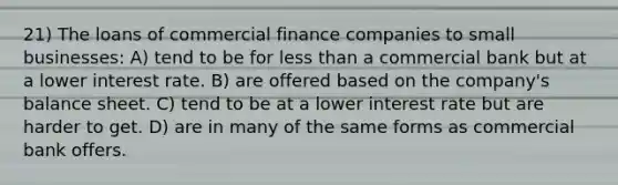 21) The loans of commercial finance companies to small businesses: A) tend to be for <a href='https://www.questionai.com/knowledge/k7BtlYpAMX-less-than' class='anchor-knowledge'>less than</a> a commercial bank but at a lower interest rate. B) are offered based on the company's balance sheet. C) tend to be at a lower interest rate but are harder to get. D) are in many of the same forms as commercial bank offers.