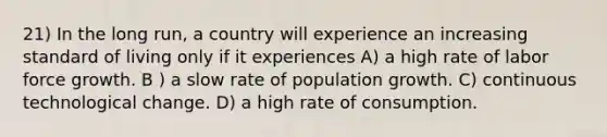 21) In the long run, a country will experience an increasing standard of living only if it experiences A) a high rate of labor force growth. B ) a slow rate of population growth. C) continuous technological change. D) a high rate of consumption.