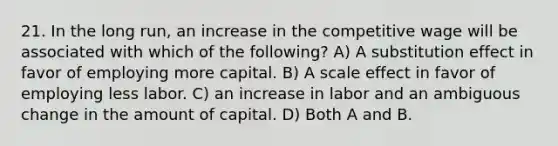 21. In the long run, an increase in the competitive wage will be associated with which of the following? A) A substitution effect in favor of employing more capital. B) A scale effect in favor of employing less labor. C) an increase in labor and an ambiguous change in the amount of capital. D) Both A and B.