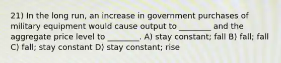 21) In the long run, an increase in government purchases of military equipment would cause output to ________ and the aggregate price level to ________. A) stay constant; fall B) fall; fall C) fall; stay constant D) stay constant; rise