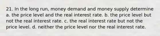 21. In the long run, money demand and money supply determine a. the price level and the real interest rate. b. the price level but not the real interest rate. c. the real interest rate but not the price level. d. neither the price level nor the real interest rate.