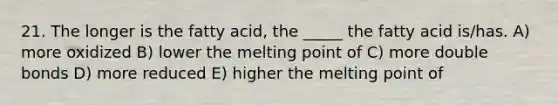 21. The longer is the fatty acid, the _____ the fatty acid is/has. A) more oxidized B) lower the melting point of C) more double bonds D) more reduced E) higher the melting point of