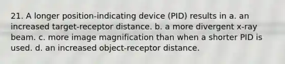 21. A longer position-indicating device (PID) results in a. an increased target-receptor distance. b. a more divergent x-ray beam. c. more image magnification than when a shorter PID is used. d. an increased object-receptor distance.