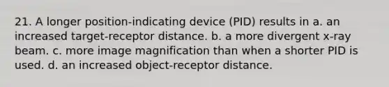 21. A longer position-indicating device (PID) results in a. an increased target-receptor distance. b. a more divergent x-ray beam. с. more image magnification than when a shorter PID is used. d. an increased object-receptor distance.