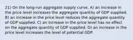 21) On the long-run aggregate supply curve, A) an increase in the price level increases the aggregate quantity of GDP supplied. B) an increase in the price level reduces the aggregate quantity of GDP supplied. C) an increase in the price level has no effect on the aggregate quantity of GDP supplied. D) an increase in the price level increases the level of potential GDP.