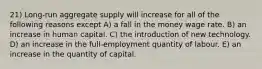 21) Long-run aggregate supply will increase for all of the following reasons except A) a fall in the money wage rate. B) an increase in human capital. C) the introduction of new technology. D) an increase in the full-employment quantity of labour. E) an increase in the quantity of capital.