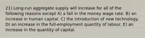 21) Long-run aggregate supply will increase for all of the following reasons except A) a fall in the money wage rate. B) an increase in human capital. C) the introduction of new technology. D) an increase in the full-employment quantity of labour. E) an increase in the quantity of capital.