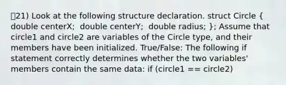 21) Look at the following structure declaration. ​struct Circle ​( ​ double centerX; ​ double centerY; ​ double radius; ​); Assume that circle1 and circle2 are variables of the Circle type, and their members have been initialized. True/False: The following if statement correctly determines whether the two variables' members contain the same data: ​if (circle1 == circle2)