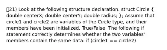 21) Look at the following structure declaration. struct Circle ( double centerX; double centerY; double radius; ); Assume that circle1 and circle2 are variables of the Circle type, and their members have been initialized. True/False: The following if statement correctly determines whether the two variables' members contain the same data: if (circle1 == circle2)