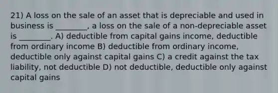 21) A loss on the sale of an asset that is depreciable and used in business is ________, a loss on the sale of a non-depreciable asset is ________. A) deductible from capital gains income, deductible from ordinary income B) deductible from ordinary income, deductible only against capital gains C) a credit against the tax liability, not deductible D) not deductible, deductible only against capital gains