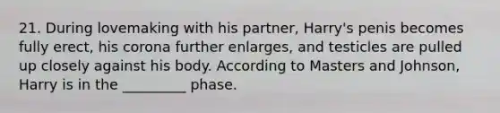 21. During lovemaking with his partner, Harry's penis becomes fully erect, his corona further enlarges, and testicles are pulled up closely against his body. According to Masters and Johnson, Harry is in the _________ phase.