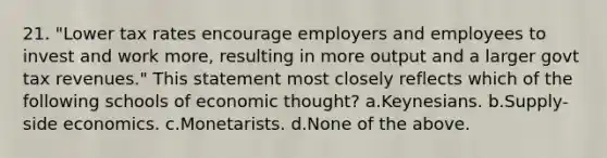 21. "Lower tax rates encourage employers and employees to invest and work more, resulting in more output and a larger govt tax revenues." This statement most closely reflects which of the following schools of economic thought? a.Keynesians. b.Supply-side economics. c.Monetarists. d.None of the above.