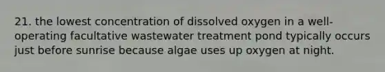 21. the lowest concentration of dissolved oxygen in a well- operating facultative wastewater treatment pond typically occurs just before sunrise because algae uses up oxygen at night.