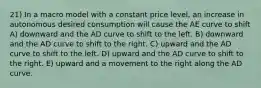 21) In a macro model with a constant price level, an increase in autonomous desired consumption will cause the AE curve to shift A) downward and the AD curve to shift to the left. B) downward and the AD curve to shift to the right. C) upward and the AD curve to shift to the left. D) upward and the AD curve to shift to the right. E) upward and a movement to the right along the AD curve.