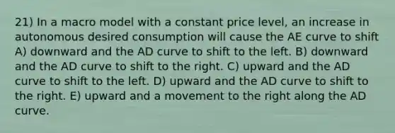 21) In a macro model with a constant price level, an increase in autonomous desired consumption will cause the AE curve to shift A) downward and the AD curve to shift to the left. B) downward and the AD curve to shift to the right. C) upward and the AD curve to shift to the left. D) upward and the AD curve to shift to the right. E) upward and a movement to the right along the AD curve.