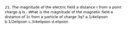 21. The magnitude of the electric field a distance r from a point charge q is . What is the magnitude of the magnetic field a distance of 2r from a particle of charge 3q? a.1/4elipson b.1/2elipson c.3/4elipson d.elipson