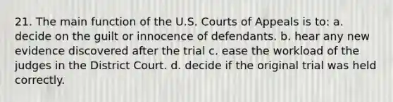 21. The main function of the U.S. Courts of Appeals is to: a. decide on the guilt or innocence of defendants. b. hear any new evidence discovered after the trial c. ease the workload of the judges in the District Court. d. decide if the original trial was held correctly.