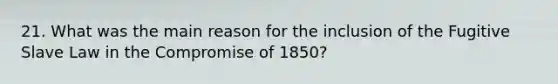 21. What was the main reason for the inclusion of the Fugitive Slave Law in the Compromise of 1850?