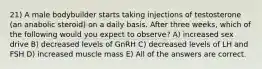 21) A male bodybuilder starts taking injections of testosterone (an anabolic steroid) on a daily basis. After three weeks, which of the following would you expect to observe? A) increased sex drive B) decreased levels of GnRH C) decreased levels of LH and FSH D) increased muscle mass E) All of the answers are correct.