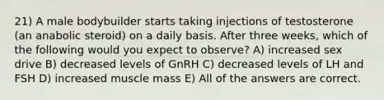 21) A male bodybuilder starts taking injections of testosterone (an anabolic steroid) on a daily basis. After three weeks, which of the following would you expect to observe? A) increased sex drive B) decreased levels of GnRH C) decreased levels of LH and FSH D) increased muscle mass E) All of the answers are correct.