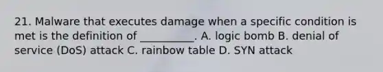 21. Malware that executes damage when a specific condition is met is the definition of __________. A. logic bomb B. denial of service (DoS) attack C. rainbow table D. SYN attack