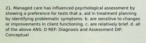 21. Managed care has influenced psychological assessment by showing a preference for tests that a. aid in treatment planning by identifying problematic symptoms. b. are sensitive to changes or improvements in client functioning. c. are relatively brief. d. all of the above ANS: D REF: Diagnosis and Assessment DIF: Conceptual