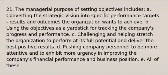 21. The managerial purpose of setting objectives includes: a. Converting the strategic vision into specific performance targets - results and outcomes the organization wants to achieve. b. Using the objectives as a yardstick for tracking the company's progress and performance. c. Challenging and helping stretch the organization to perform at its full potential and deliver the best positive results. d. Pushing company personnel to be more attentive and to exhibit more urgency in improving the company's financial performance and business position. e. All of these