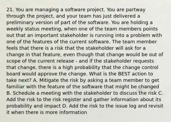 21. You are managing a software project. You are partway through the project, and your team has just delivered a preliminary version of part of the software. You are holding a weekly status meeting, when one of the team members points out that an important stakeholder is running into a problem with one of the features of the current software. The team member feels that there is a risk that the stakeholder will ask for a change in that feature, even though that change would be out of scope of the current release - and if the stakeholder requests that change, there is a high probability that the change control board would approve the change. What is the BEST action to take next? A. Mitigate the risk by asking a team member to get familiar with the feature of the software that might be changed B. Schedule a meeting with the stakeholder to discuss the risk C. Add the risk to the risk register and gather information about its probability and impact D. Add the risk to the issue log and revisit it when there is more information