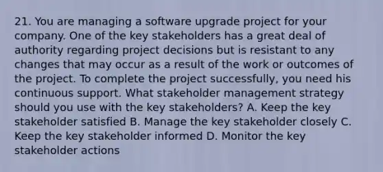 21. You are managing a software upgrade project for your company. One of the key stakeholders has a great deal of authority regarding project decisions but is resistant to any changes that may occur as a result of the work or outcomes of the project. To complete the project successfully, you need his continuous support. What stakeholder management strategy should you use with the key stakeholders? A. Keep the key stakeholder satisfied B. Manage the key stakeholder closely C. Keep the key stakeholder informed D. Monitor the key stakeholder actions