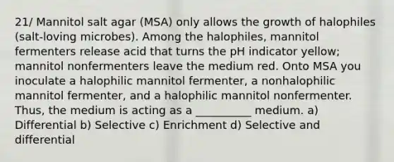 21/ Mannitol salt agar (MSA) only allows the growth of halophiles (salt-loving microbes). Among the halophiles, mannitol fermenters release acid that turns the pH indicator yellow; mannitol nonfermenters leave the medium red. Onto MSA you inoculate a halophilic mannitol fermenter, a nonhalophilic mannitol fermenter, and a halophilic mannitol nonfermenter. Thus, the medium is acting as a __________ medium. a) Differential b) Selective c) Enrichment d) Selective and differential