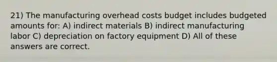 21) The manufacturing overhead costs budget includes budgeted amounts for: A) indirect materials B) indirect manufacturing labor C) depreciation on factory equipment D) All of these answers are correct.