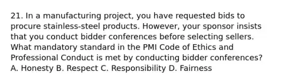 21. In a manufacturing project, you have requested bids to procure stainless-steel products. However, your sponsor insists that you conduct bidder conferences before selecting sellers. What mandatory standard in the PMI Code of Ethics and Professional Conduct is met by conducting bidder conferences? A. Honesty B. Respect C. Responsibility D. Fairness