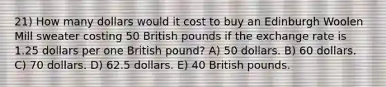 21) How many dollars would it cost to buy an Edinburgh Woolen Mill sweater costing 50 British pounds if the exchange rate is 1.25 dollars per one British pound? A) 50 dollars. B) 60 dollars. C) 70 dollars. D) 62.5 dollars. E) 40 British pounds.